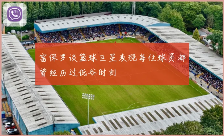 富保罗谈篮球巨星表现每位球员都曾经历过低谷时刻