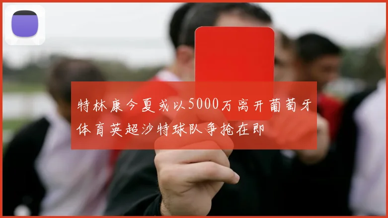 特林康今夏或以5000万离开葡萄牙体育英超沙特球队争抢在即