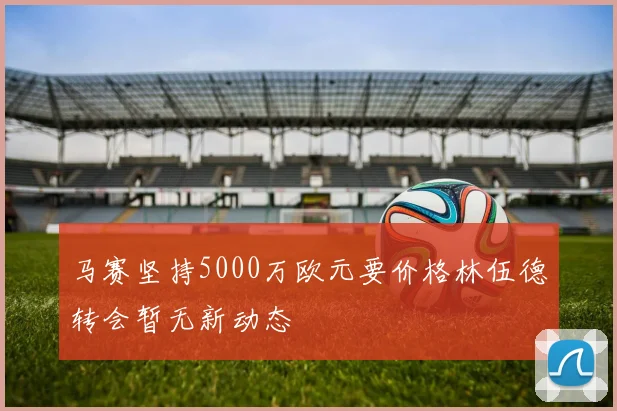马赛坚持5000万欧元要价格林伍德转会暂无新动态
