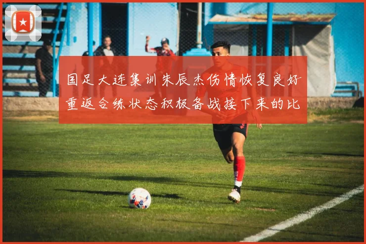 国足大连集训朱辰杰伤情恢复良好重返合练状态积极备战接下来的比赛
