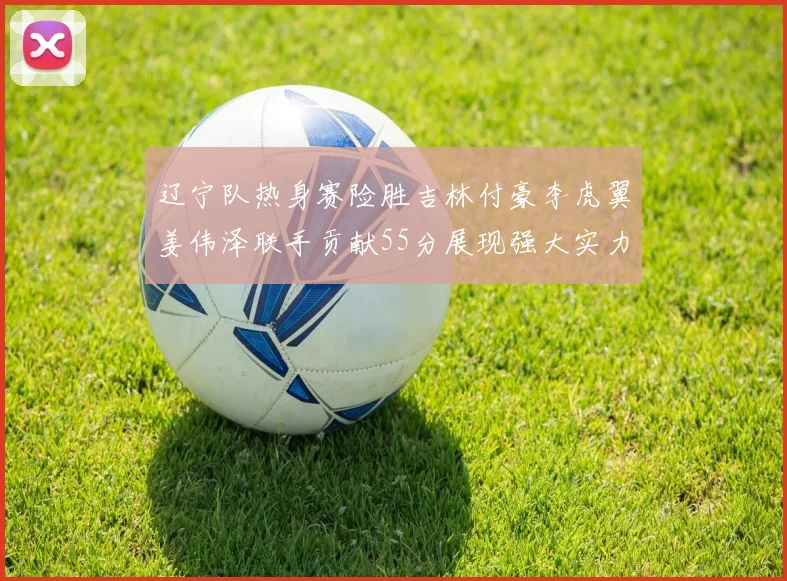 辽宁队热身赛险胜吉林付豪李虎翼姜伟泽联手贡献55分展现强大实力