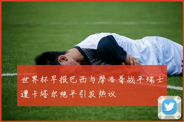 世界杯早报巴西与摩洛哥战平瑞士遭卡塔尔绝平引发热议