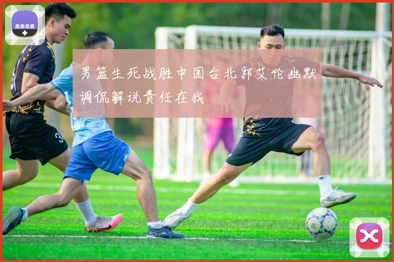 男篮生死战胜中国台北郭艾伦幽默调侃解说责任在我