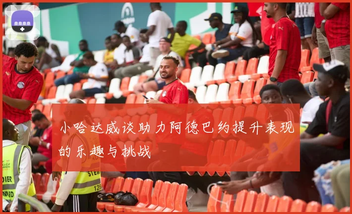 小哈达威谈助力阿德巴约提升表现的乐趣与挑战