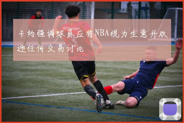 卡约强调球员应将NBA视为生意并欢迎任何交易讨论