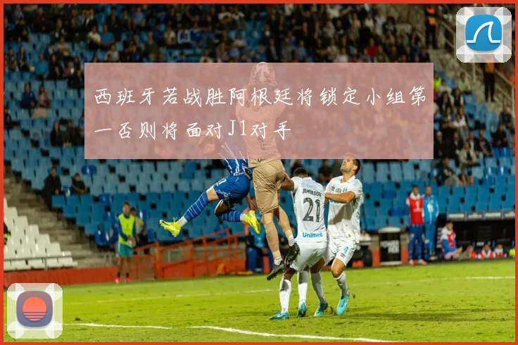 西班牙若战胜阿根廷将锁定小组第一否则将面对J1对手