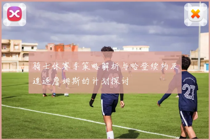 骑士休赛季策略解析与哈登续约及追逐詹姆斯的计划探讨