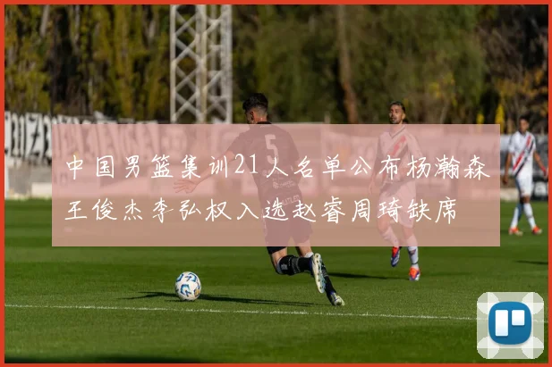 中国男篮集训21人名单公布杨瀚森王俊杰李弘权入选赵睿周琦缺席
